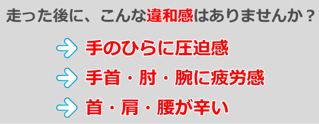 走った後に、こんな違和感はありませんか? 手のひらに圧迫感 手首・肘・腕に疲労感 首・方・腰が辛い